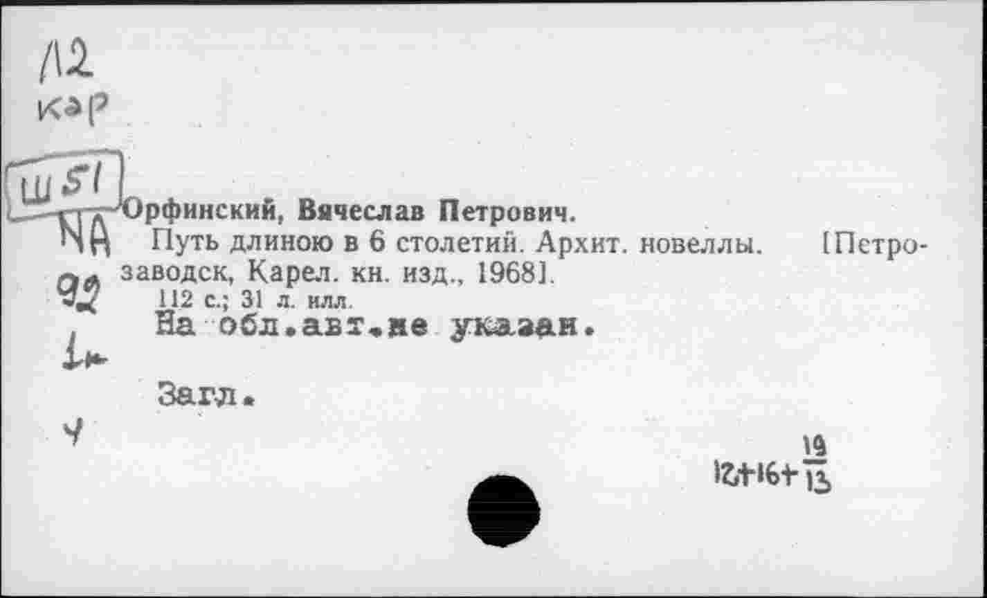 ﻿/12
Kip
. _рфинский, Вячеслав Петрович.
П Путь длиною в 6 столетий. Архит. новеллы.
Л заводск, Карел, кн. изд., 1968].
<	112 с.; 31 л. илл.
На обл.ав?,не указан.
[Петро-
Загл.
9
fotifetiï